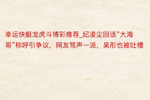 幸运快艇龙虎斗博彩推荐_纪凌尘回话“大海哥”称呼引争议，网友骂声一派，吴彤也被吐槽