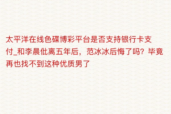 太平洋在线色碟博彩平台是否支持银行卡支付_和李晨仳离五年后，范冰冰后悔了吗？毕竟再也找不到这种优质男了