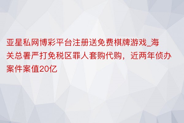 亚星私网博彩平台注册送免费棋牌游戏_海关总署严打免税区罪人套购代购，近两年侦办案件案值20亿