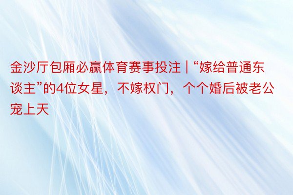 金沙厅包厢必赢体育赛事投注 | “嫁给普通东谈主”的4位女星，不嫁权门，个个婚后被老公宠上天