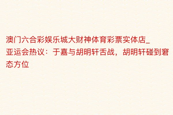 澳门六合彩娱乐城大财神体育彩票实体店_亚运会热议：于嘉与胡明轩舌战，胡明轩碰到窘态方位