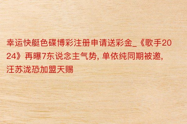幸运快艇色碟博彩注册申请送彩金_《歌手2024》再曝7东说念主气势, 单依纯同期被邀, 汪苏泷恐加盟天赐