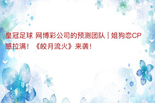 皇冠足球 网博彩公司的预测团队 | 姐狗恋CP感拉满!《皎月流火》来袭!