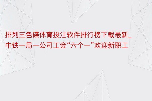 排列三色碟体育投注软件排行榜下载最新_中铁一局一公司工会“六个一”欢迎新职工