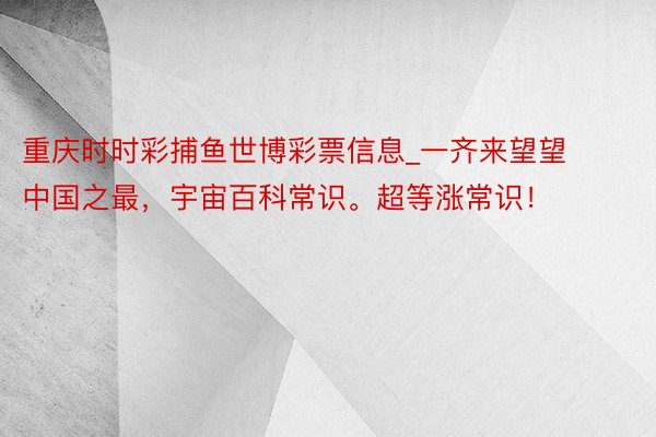 重庆时时彩捕鱼世博彩票信息_一齐来望望中国之最，宇宙百科常识。超等涨常识！