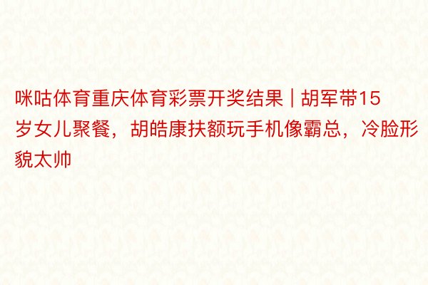 咪咕体育重庆体育彩票开奖结果 | 胡军带15岁女儿聚餐，胡皓康扶额玩手机像霸总，冷脸形貌太帅