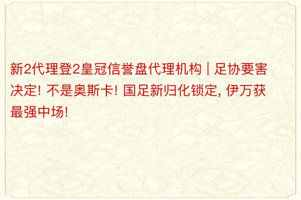 新2代理登2皇冠信誉盘代理机构 | 足协要害决定! 不是奥斯卡! 国足新归化锁定, 伊万获最强中场!