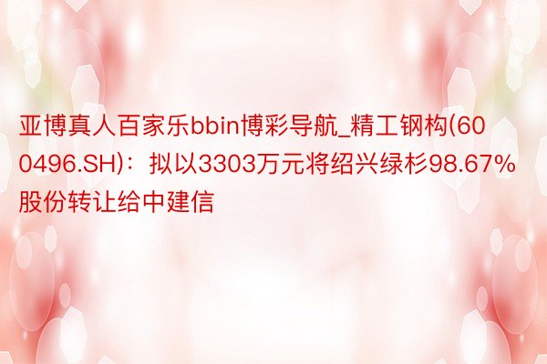 亚博真人百家乐bbin博彩导航_精工钢构(600496.SH)：拟以3303万元将绍兴绿杉98.67%股份转让给中建信