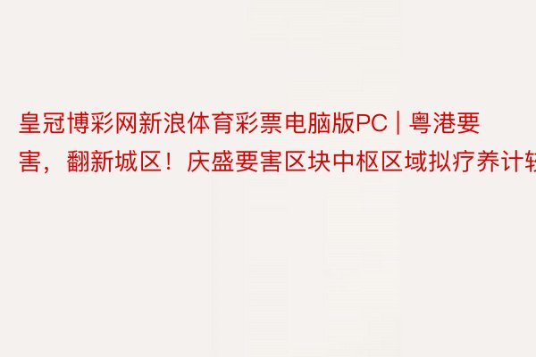 皇冠博彩网新浪体育彩票电脑版PC | 粤港要害，翻新城区！庆盛要害区块中枢区域拟疗养计较