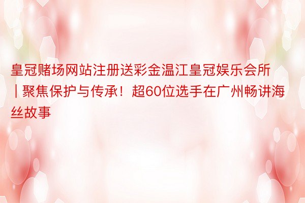 皇冠赌场网站注册送彩金温江皇冠娱乐会所 | 聚焦保护与传承！超60位选手在广州畅讲海丝故事