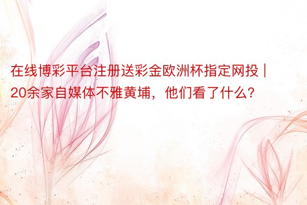 在线博彩平台注册送彩金欧洲杯指定网投 | 20余家自媒体不雅黄埔，他们看了什么？