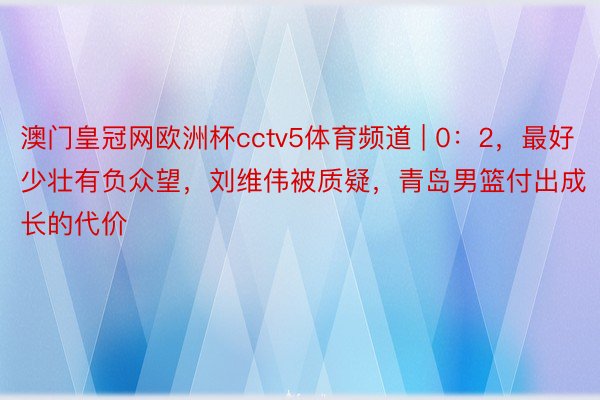 澳门皇冠网欧洲杯cctv5体育频道 | 0：2，最好少壮有负众望，刘维伟被质疑，青岛男篮付出成长的代价