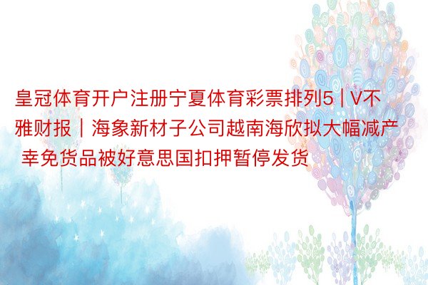 皇冠体育开户注册宁夏体育彩票排列5 | V不雅财报｜海象新材子公司越南海欣拟大幅减产 幸免货品被好意思国扣押暂停发货