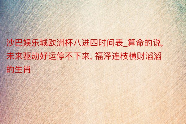 沙巴娱乐城欧洲杯八进四时间表_算命的说, 未来驱动好运停不下来, 福泽连枝横财滔滔的生肖