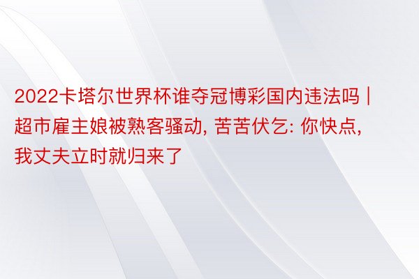 2022卡塔尔世界杯谁夺冠博彩国内违法吗 | 超市雇主娘被熟客骚动, 苦苦伏乞: 你快点, 我丈夫立时就归来了