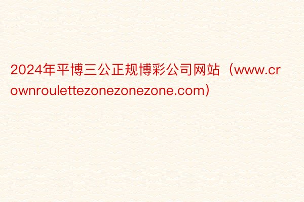 2024年平博三公正规博彩公司网站（www.crownroulettezonezonezone.com）