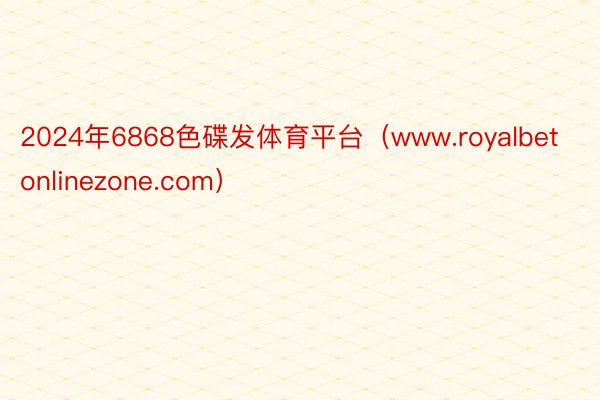 2024年6868色碟发体育平台（www.royalbetonlinezone.com）