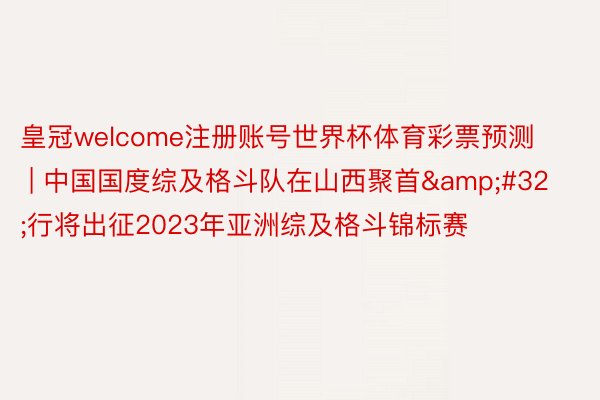 皇冠welcome注册账号世界杯体育彩票预测 | 中国国度综及格斗队在山西聚首&#32;行将出征2023年亚洲综及格斗锦标赛