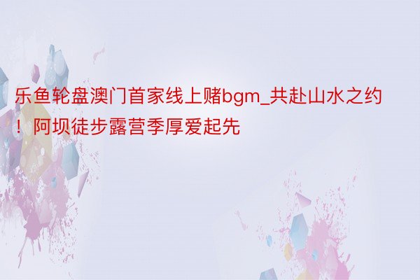 乐鱼轮盘澳门首家线上赌bgm_共赴山水之约！阿坝徒步露营季厚爱起先