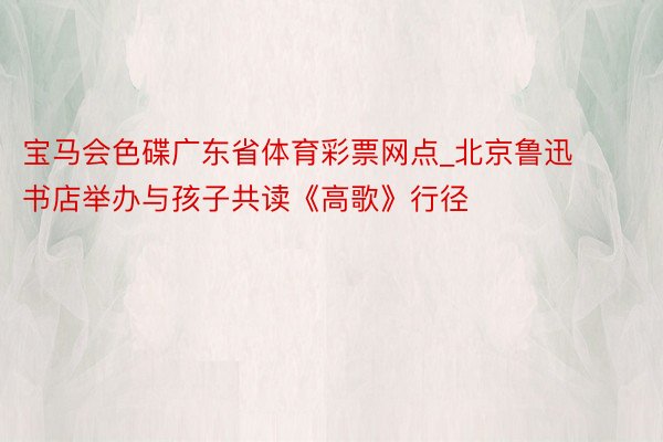 宝马会色碟广东省体育彩票网点_北京鲁迅书店举办与孩子共读《高歌》行径