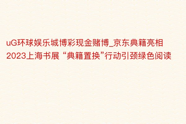 uG环球娱乐城博彩现金赌博_京东典籍亮相2023上海书展 “典籍置换”行动引颈绿色阅读