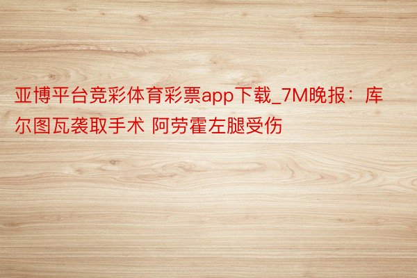 亚博平台竞彩体育彩票app下载_7M晚报：库尔图瓦袭取手术 阿劳霍左腿受伤