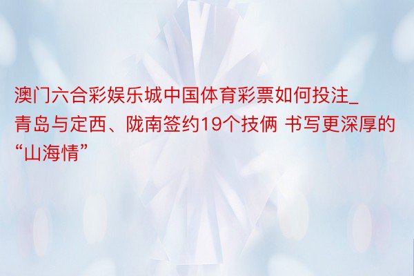 澳门六合彩娱乐城中国体育彩票如何投注_青岛与定西、陇南签约19个技俩 书写更深厚的“山海情”