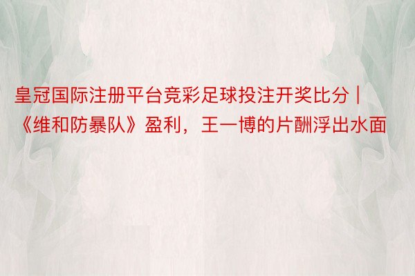 皇冠国际注册平台竞彩足球投注开奖比分 | 《维和防暴队》盈利，王一博的片酬浮出水面