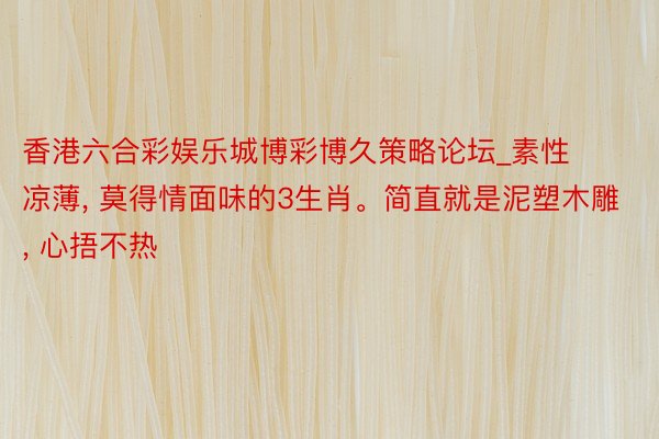 香港六合彩娱乐城博彩博久策略论坛_素性凉薄, 莫得情面味的3生肖。简直就是泥塑木雕, 心捂不热
