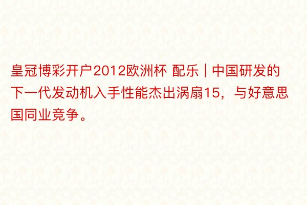 皇冠博彩开户2012欧洲杯 配乐 | 中国研发的下一代发动机入手性能杰出涡扇15，与好意思国同业竞争。