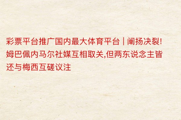 彩票平台推广国内最大体育平台 | 阐扬决裂!姆巴佩内马尔社媒互相取关,但两东说念主皆还与梅西互磋议注