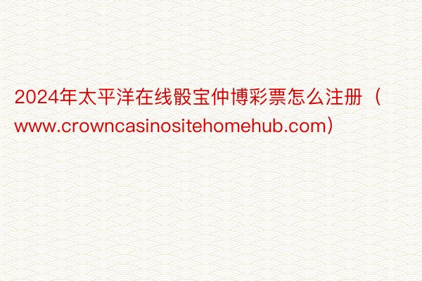 2024年太平洋在线骰宝仲博彩票怎么注册（www.crowncasinositehomehub.com）