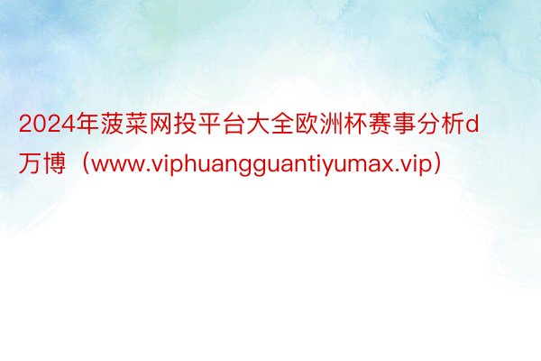 2024年菠菜网投平台大全欧洲杯赛事分析d万博（www.viphuangguantiyumax.vip）