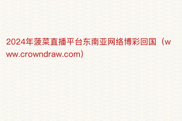 2024年菠菜直播平台东南亚网络博彩回国（www.crowndraw.com）