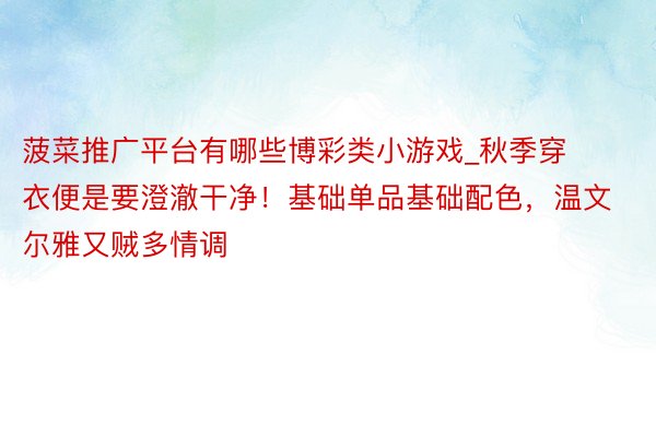 菠菜推广平台有哪些博彩类小游戏_秋季穿衣便是要澄澈干净！基础单品基础配色，温文尔雅又贼多情调