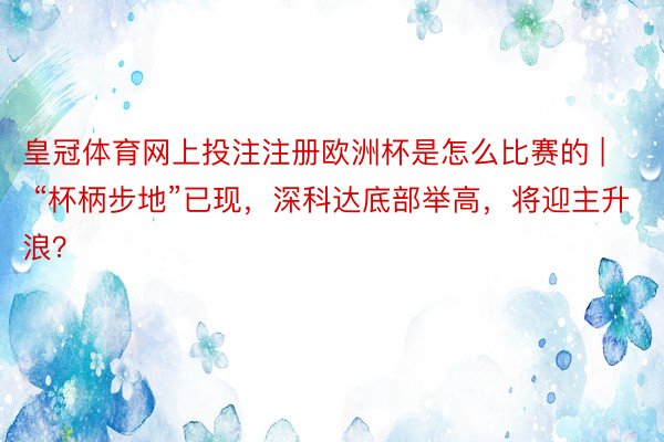 皇冠体育网上投注注册欧洲杯是怎么比赛的 | “杯柄步地”已现，深科达底部举高，将迎主升浪？