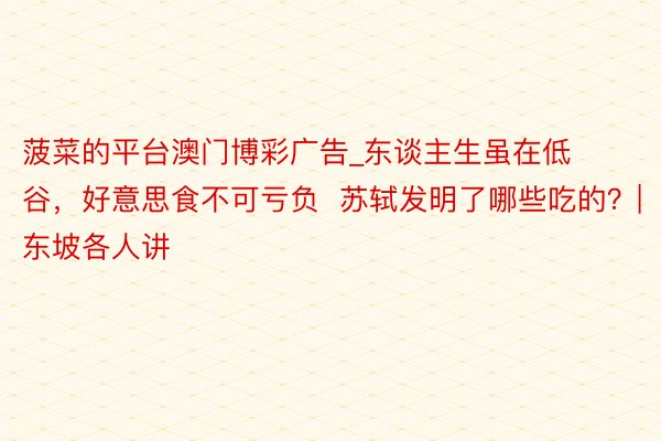 菠菜的平台澳门博彩广告_东谈主生虽在低谷，好意思食不可亏负  苏轼发明了哪些吃的？|东坡各人讲