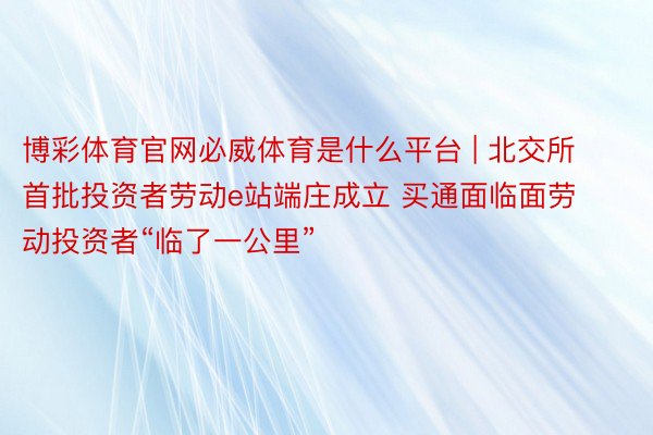 博彩体育官网必威体育是什么平台 | 北交所首批投资者劳动e站端庄成立 买通面临面劳动投资者“临了一公里”