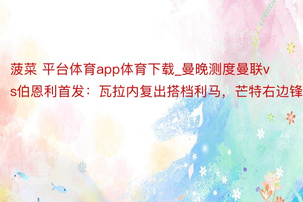 菠菜 平台体育app体育下载_曼晚测度曼联vs伯恩利首发：瓦拉内复出搭档利马，芒特右边锋