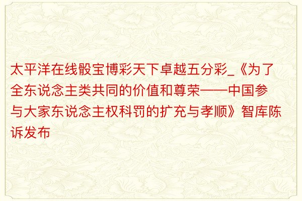 太平洋在线骰宝博彩天下卓越五分彩_《为了全东说念主类共同的价值和尊荣——中国参与大家东说念主权科罚的扩充与孝顺》智库陈诉发布