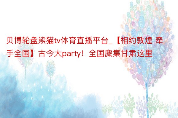 贝博轮盘熊猫tv体育直播平台_【相约敦煌 牵手全国】古今大party！全国麇集甘肃这里