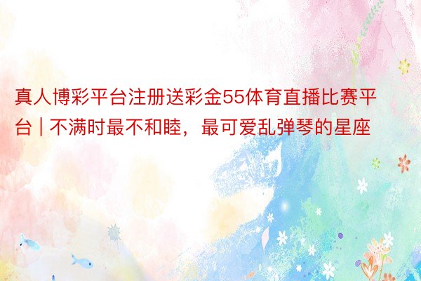 真人博彩平台注册送彩金55体育直播比赛平台 | 不满时最不和睦，最可爱乱弹琴的星座