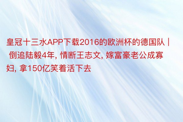 皇冠十三水APP下载2016的欧洲杯的德国队 | 倒追陆毅4年, 情断王志文, 嫁富豪老公成寡妇, 拿150亿笑着活下去