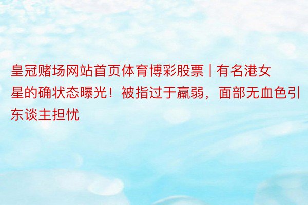 皇冠赌场网站首页体育博彩股票 | 有名港女星的确状态曝光！被指过于羸弱，面部无血色引东谈主担忧