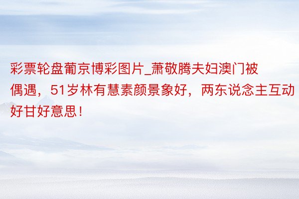 彩票轮盘葡京博彩图片_萧敬腾夫妇澳门被偶遇，51岁林有慧素颜景象好，两东说念主互动好甘好意思！