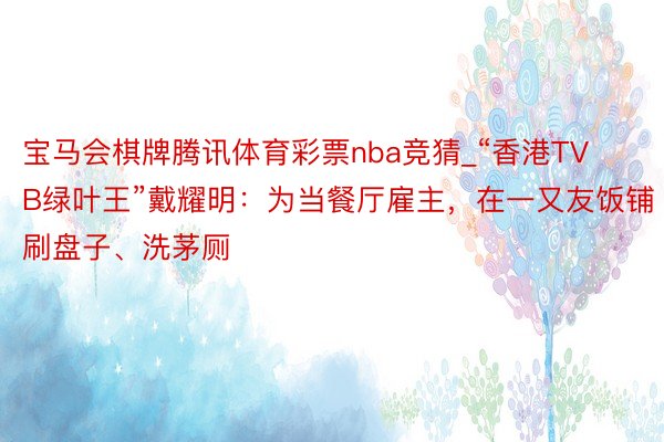 宝马会棋牌腾讯体育彩票nba竞猜_“香港TVB绿叶王”戴耀明：为当餐厅雇主，在一又友饭铺刷盘子、洗茅厕