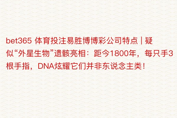 bet365 体育投注易胜博博彩公司特点 | 疑似“外星生物”遗骸亮相：距今1800年，每只手3根手指，DNA炫耀它们并非东说念主类！