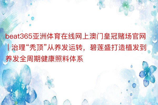 beat365亚洲体育在线网上澳门皇冠赌场官网 | 治理“秃顶”从养发运转，碧莲盛打造植发到养发全周期健康照料体系