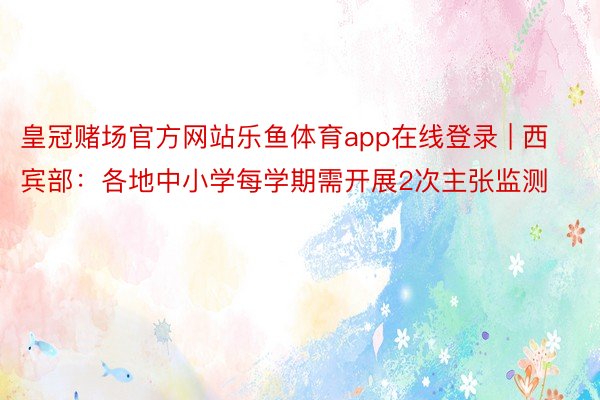 皇冠赌场官方网站乐鱼体育app在线登录 | 西宾部：各地中小学每学期需开展2次主张监测