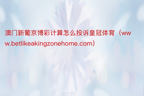 澳门新葡京博彩计算怎么投诉皇冠体育（www.betlikeakingzonehome.com）